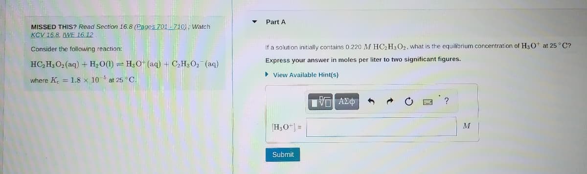 MISSED THIS? Read Section 16.8 (Pages 701-710); Watch
KCV 16.8. WE 16.12
Consider the following reaction:
HC₂H3O₂ (aq) + H₂O(1) H3O+ (aq) + C₂H3O₂ (aq)
where K = 1.8 x 105 at 25°C.
▼
Part A
If a solution initially contains 0.220 M HC2H3 O2, what is the equilibrium concentration of H3O+ at 25°C?
Express your answer in moles per liter to two significant figures.
► View Available Hint(s)
[H3O+] =
Submit
IVE ΑΣΦ
?
M