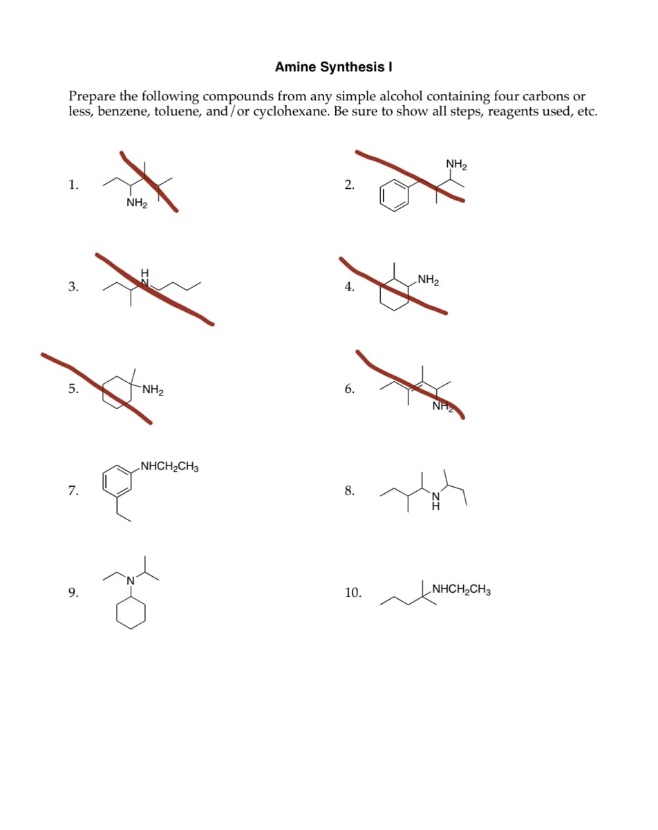 Amine Synthesis I
Prepare the following compounds from any simple alcohol containing four carbons or
less, benzene, toluene, and/or cyclohexane. Be sure to show all steps, reagents used, etc.
1.
3.
5.
NH2
NH2
2.
NH2
4.
6.
NH2
7.
NHCH2CH3
8.
10.
NHCH2CH3