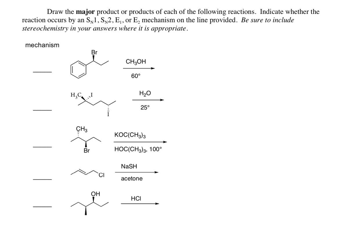 Draw the major product or products of each of the following reactions. Indicate whether the
reaction occurs by an SN1, SN2, E₁, or E₂ mechanism on the line provided. Be sure to include
stereochemistry in your answers where it is appropriate.
mechanism
H₂C
CH3
Br
Br
CI
OH
CH3OH
60°
H₂O
NaSH
25°
KOC(CH3)3
HOC(CH3)3, 100°
acetone
HCI