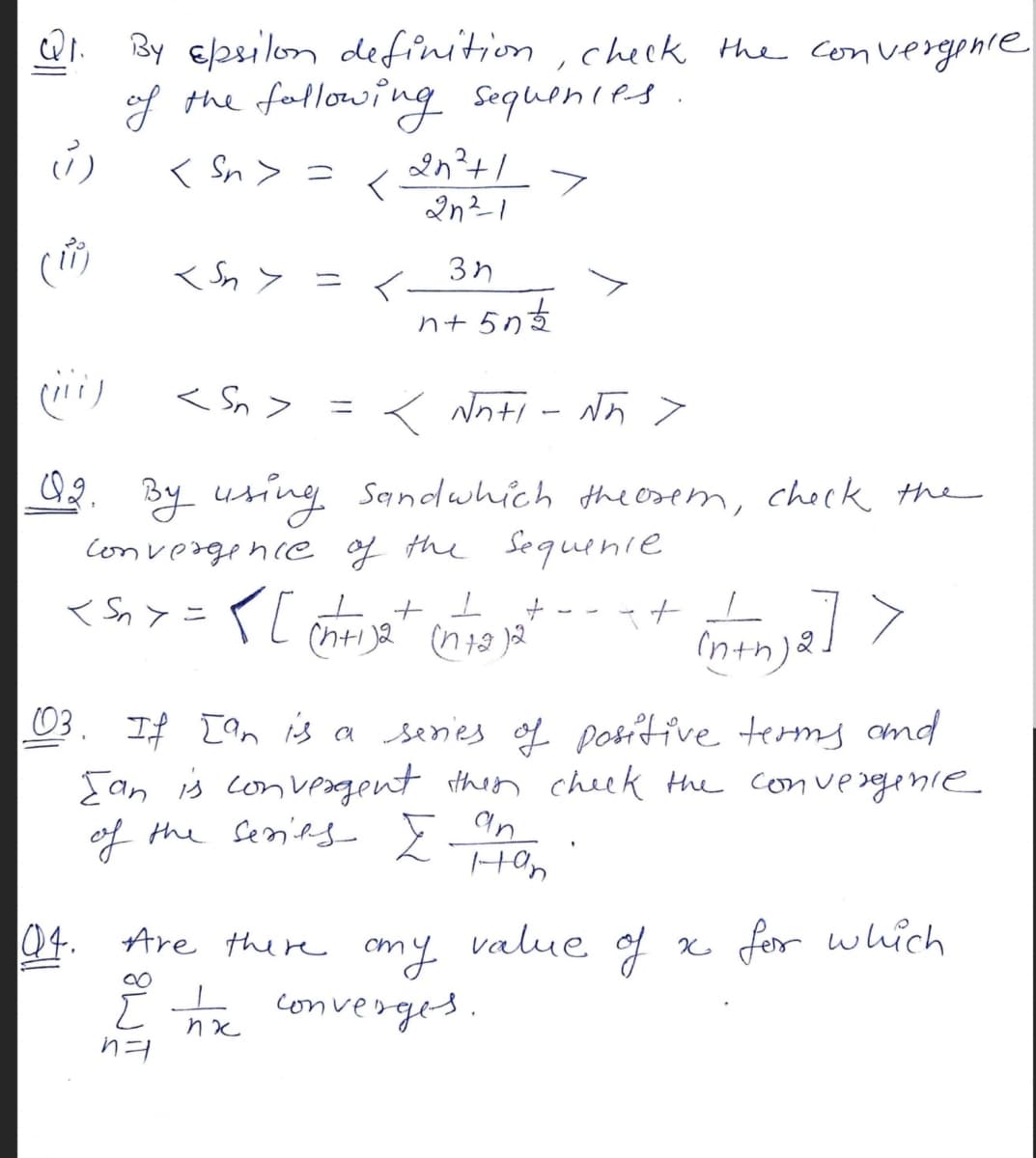 By 6/28ilon definition, check the convergphre
of the fallowing
Sequenies
く Sn> =
< Sn > = <
nt
< Sn >
< Nhti - N5 >
%3D
Q2, By using
Convergence f the Sequenie
Sandwhich the osem, check the
<S,>=イLt
+ I
ニ
(nth)2
3. If Ian is a senies of positive terms omd
Ean is convegent then cheek the convegnie
an
Hon
of the Seanifs
5
04. Are there
cmy value of
converges.
x fer which
