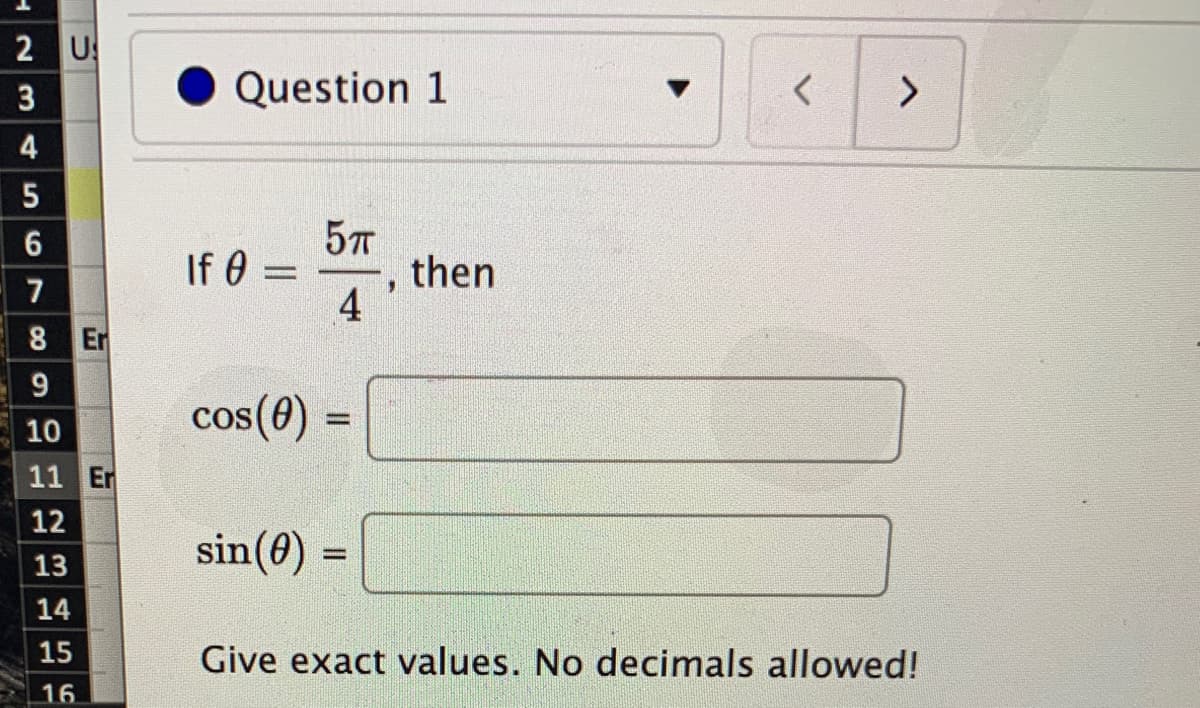 2 U
3
Question 1
>
4
6
If 0 =
then
4
7
8 Er
9
cos(0)
cos (0)
%3D
10
11 Er
12
sin(0) =
13
14
15
Give exact values. No decimals allowed!
16
