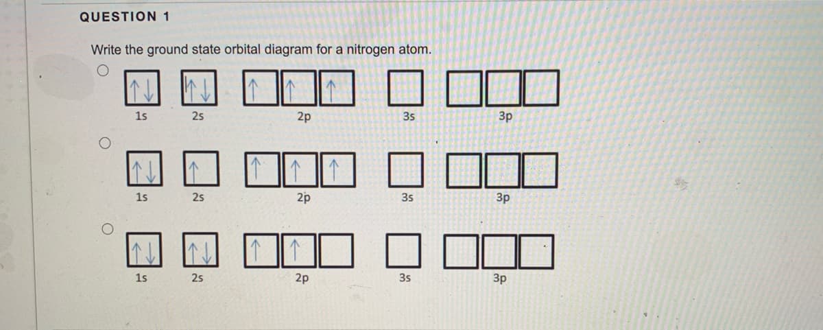 QUESTION 1
Write the ground state orbital diagram for a nitrogen atom.
1s
25
2p
3s
3p
1s
25
2p
3s
Зр
1s
25
2p
3s
3p
