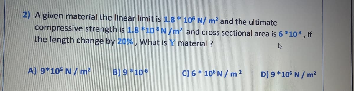 2) A given material the linear limit is 1.8 * 106 N/ m? and the ultimate
compressive strength is 1.8 *10 N/m² and cross sectional area is 6 *104, If
the length change by 20%, What is Y material ?
A) 9*105 N / m?
B) 9*10 6
C) 6 * 10° N / m ?
D) 9 *106 N / m?
