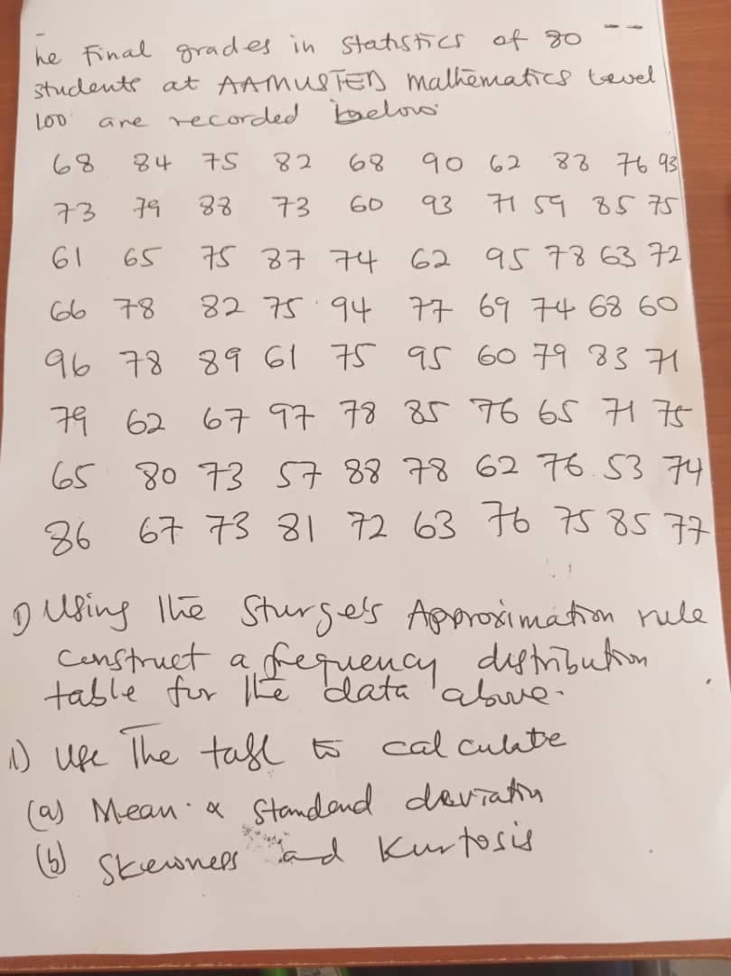 Censtruct a fequency dytmibuton
he Final grades in Statistics of 80
students at AAMUSTED malhematics tevel
ane recorded belo
L00
68
84
75
82
68
90 62
83 76 93
73
79
88
73
60
93
61
65
75 37 74 62 95 78 6372
66 78
82 75 94 77 69 74 68 60
96 78 89 61 75 95 G0 79 83 71
79 62 67 97 78 85 96 65 775
65 80 73 57 8878 62 76.53 74
36 67 73 81 72 63 to 758577
D using The Sturgels Approsimation rule
Censtruct a
table for Lē data 'abue
fequency
distibution
) Ufe The tafl to
(a) Mean a standand daviatin
(6)
cal culate
6 ad Kurtosis
Skewnees
