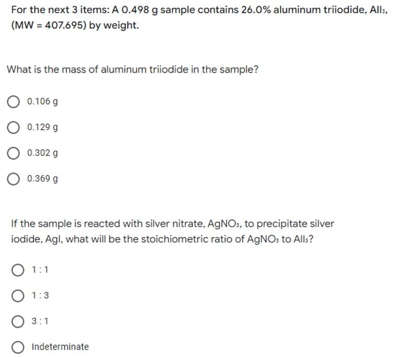 For the next 3 items: A 0.498 g sample contains 26.0% aluminum triiodide, Alls,
(MW = 407.695) by weight.
What is the mass of aluminum triiodide in the sample?
O 0.106 g
0.129 g
0.302 g
O 0.369 g
If the sample is reacted with silver nitrate, AgNOs, to precipitate silver
iodide, Agl, what will be the stoichiometric ratio of AgNO: to All:?
O 1:1
O 1:3
O 3:1
Indeterminate
