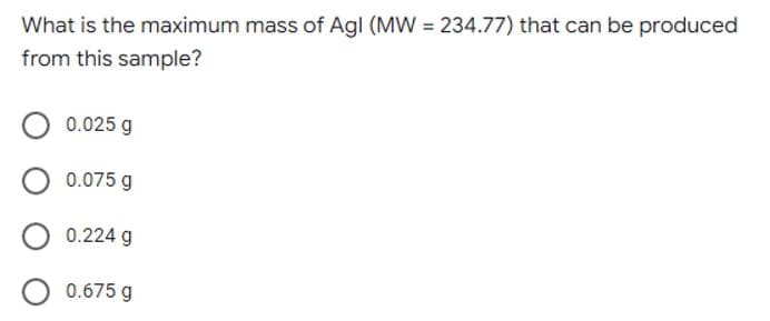 What is the maximum mass of Agl (MW = 234.77) that can be produced
from this sample?
0.025 g
0.075 g
0.224 g
0.675 g
