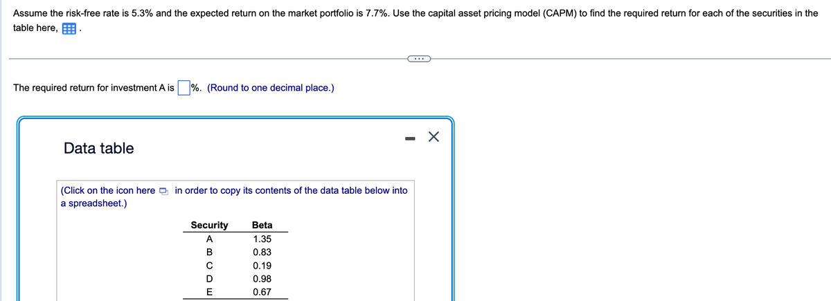 Assume the risk-free rate is 5.3% and the expected return on the market portfolio is 7.7%. Use the capital asset pricing model (CAPM) to find the required return for each of the securities in the
table here,
The required return for investment A is %. (Round to one decimal place.)
Data table
(Click on the icon here in order to copy its contents of the data table below into
a spreadsheet.)
Security
ABCDE
Beta
1.35
0.83
0.19
0.98
0.67
X