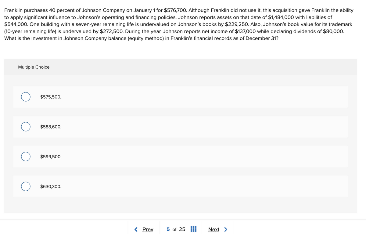 Franklin purchases 40 percent of Johnson Company on January 1 for $576,700. Although Franklin did not use it, this acquisition gave Franklin the ability
to apply significant influence to Johnson's operating and financing policies. Johnson reports assets on that date of $1,484,000 with liabilities of
$544,000. One building with a seven-year remaining life is undervalued on Johnson's books by $229,250. Also, Johnson's book value for its trademark
(10-year remaining life) is undervalued by $272,500. During the year, Johnson reports net income of $137,000 while declaring dividends of $80,000.
What is the Investment in Johnson Company balance (equity method) in Franklin's financial records as of December 31?
Multiple Choice
$575,500.
$588,600.
$599,500.
$630,300.
< Prev
5 of 25
Next >