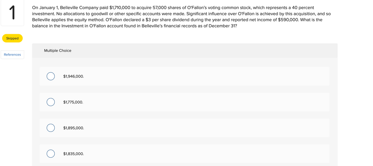 1
On January 1, Belleville Company paid $1,710,000 to acquire 57,000 shares of O'Fallon's voting common stock, which represents a 40 percent
investment. No allocations to goodwill or other specific accounts were made. Significant influence over O'Fallon is achieved by this acquisition, and so
Belleville applies the equity method. O'Fallon declared a $3 per share dividend during the year and reported net income of $590,000. What is the
balance in the Investment in O'Fallon account found in Belleville's financial records as of December 31?
Skipped
References
Multiple Choice
O
$1,946,000.
$1,775,000.
$1,895,000.
$1,835,000.