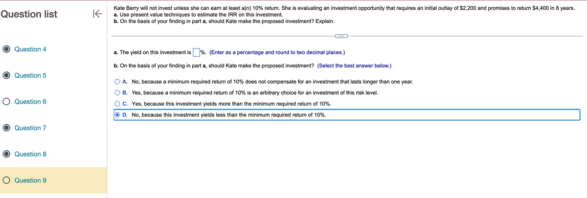 Question list
Question 4
Question 5
O Question 6
Question 7
Question 8
O Question 9
K
Kate Berry will not invest unless she can earn at least a(n) 10% return. She is evaluating an investment opportunity that requires an initial outlay of $2,200 and promises to return $4,400 in 8 years.
a. Use present value techniques to estimate the IRR on this investment.
b. On the basis of your finding in part a, should Kate make the proposed investment? Explain.
a. The yield on this investment is%. (Enter as a percentage and round to two decimal places.)
b. On the basis of your finding in part a, should Kate make the proposed investment? (Select the best answer below.)
A. No, because a minimum required return of 10% does not compensate for an investment that lasts longer than one year.
O B. Yes, because a minimum required return of 10% is an arbitrary choice for an investment of this risk level.
C. Yes, because this investment yields more than the minimum required return of 10%.
D. No, because this investment yields less than the minimum required return of 10%.