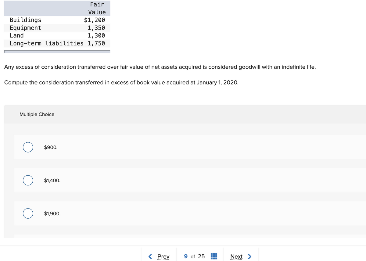 Fair
Value
$1,200
1,350
1,300
Long-term liabilities 1,750
Buildings
Equipment
Land
Any excess of consideration transferred over fair value of net assets acquired is considered goodwill with an indefinite life.
Compute the consideration transferred in excess of book value acquired at January 1, 2020.
Multiple Choice
$900.
$1,400.
$1,900.
< Prev
9 of 25
Next >