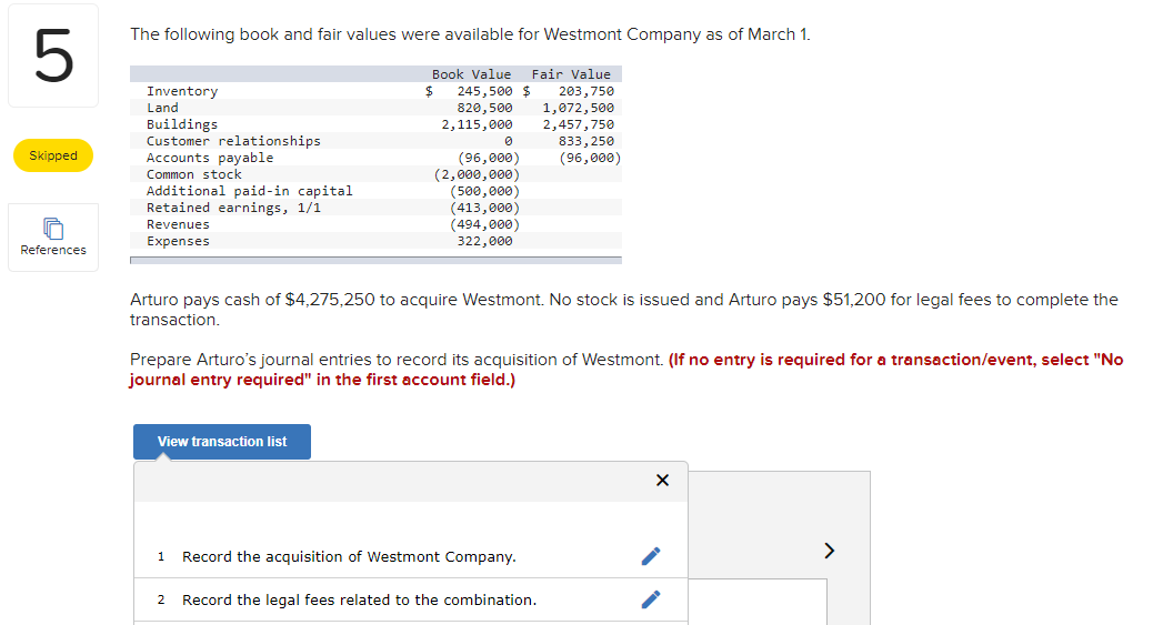 LO
5
Skipped
References
The following book and fair values were available for Westmont Company as of March 1.
$
Book Value
245,500 $
820,500
2,115,000
Inventory
Land
Buildings
Customer relationships
Accounts payable
Common stock
Additional paid-in capital
Retained earnings, 1/1
Revenues
Expenses
(96,000)
(2,000,000)
(500,000)
(413,000)
(494,000)
322,000
View transaction list
Arturo pays cash of $4,275,250 to acquire Westmont. No stock is issued and Arturo pays $51,200 for legal fees to complete the
transaction.
1
Fair Value
203,750
1,072,500
2,457,750
Prepare Arturo's journal entries to record its acquisition of Westmont. (If no entry is required for a transaction/event, select "No
journal entry required" in the first account field.)
Record the acquisition of Westmont Company.
833,250
(96,000)
2 Record the legal fees related to the combination.
>