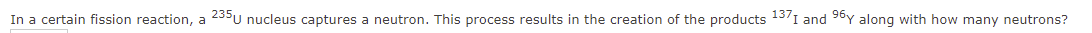 In a certain fission reaction, a 235u nucleus captures a neutron. This process results in the creation of the products 1371 and 96y along with how many neutrons?
