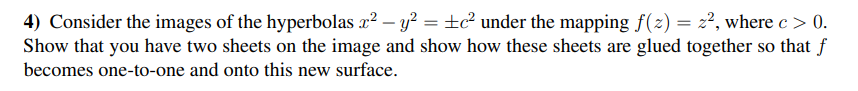 4) Consider the images of the hyperbolas x2 – y² = ±c² under the mapping f(2) = z², where c > 0.
Show that you have two sheets on the image and show how these sheets are glued together so that f
%3D
becomes one-to-one and onto this new surface.
