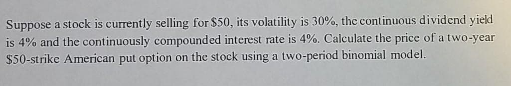 Suppose a stock is currently selling for $50, its volatility is 30%, the continuous dividend yield
is 4% and the continuously compounded interest rate is 4%. Calculate the price of a two-year
$50-strike American put option on the stock using a two-period binomial model.
