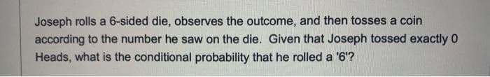 Joseph rolls a 6-sided die, observes the outcome, and then tosses a coin
according to the number he saw on the die. Given that Joseph tossed exactly 0
Heads, what is the conditional probability that he rolled a '6'?
