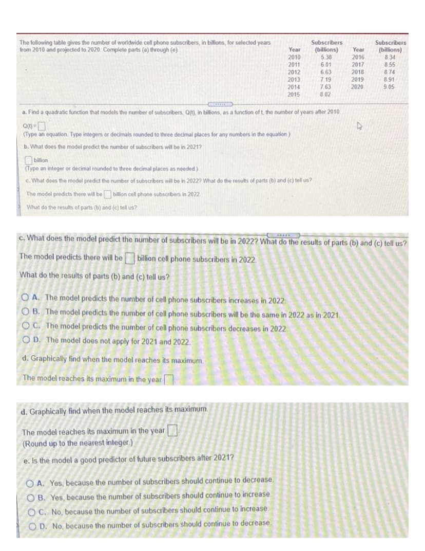 The following table gives the number of worldwide cell phone subscribers, in billions, for selected years
from 2010 and projected to 2020. Complete parts (a) through (e)
Subscribers
(billions)
5.38
601
6.63
Subscribers
(billions)
834
8 55
8.74
Year
Year
2016
2017
2018
2010
2011
2012
2013
2014
2015
7.19
2019
8.91
7.63
8.02
2020
9.05
a. Find a quadratic function that models the number of subscribers, QU), in billions, as a function of t, the number of years after 2010.
(Type an equation. Type integers or decimals rounded to three decimal places for any numbers in the equation.)
b. What does the model predict the number of subscribers will be in 2021?
bilion
(Type an integer or decimal rounded to three decimal places as needed)
c. What does the model predict the number of subscribers will be in 2022? What do the results of parts (b) and (c) tell us?
The model predicts there will be bilion cell phone subscribers in 2022
What do the results of parts (b) and (c) tell us?
What does the model predict the number of subscribers will be in 2022? What do the results of parts (b) and (c) tell us?
The model predicts there will be billion cell phone subscribers in 2022
What do the results of parts (b) and (c) tell us?
O A. The model predicts the number of cell phone subscribers increases in 2022
O B. The model predicts the number of cell phone subscribers will be the same in 2022 as in 2021.
OC. The model predicts the number of cell phone subscribers decreases in 2022.
O D. The model does not apply for 2021 and 2022.
d. Graphically find when the model reaches its maximum.
The model reaches its maximum in the year
d. Graphically find when the model reaches its maximum.
The model reaches its maximum in the year
(Round up to the nearest integer.)
e. Is the model a good predictor of future subscribers after 2021?
O A. Yes, because the number of subscribers should continue to decrease.
O B. Yes, because the number of subscribers should continue to increase.
O C. No, because the number of subscribers should continue to increase.
O D. No, because the number of subscribers should continue to decrease.
