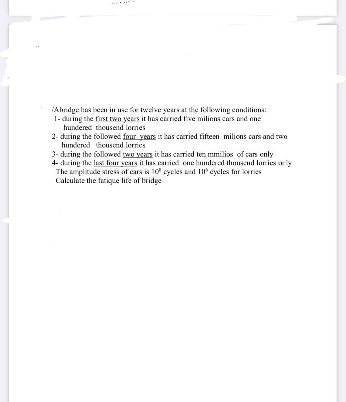 /Abridge has been in use for twelve years at the following conditions:
1- during the first two years it has carried five milions cars and one
hundered thousend lorries
2- during the followed four years it has carried fifteen milions cars and two
hundered thousend lorries
3- during the followed two years it has carried ten mmilios of cars only
4- during the last four years it has carried one hundered thousend lorries only
The amplitude stress of cars is 108 cycles and 106 cycles for lorries
Calculate the fatique life of bridge