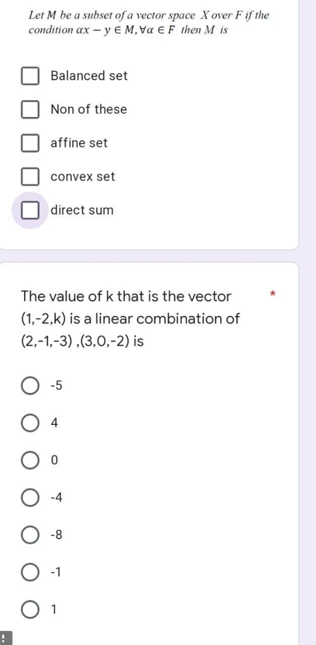 !
Let M be a subset of a vector space Xover F if the
condition ax -y EM, Vα E F then M is
Balanced set
Non of these
affine set
convex set
direct sum
The value of k that is the vector
(1,-2,k) is a linear combination of
(2,-1,-3),(3,0,-2) is
-5
04
0
-4
-8
-1
1