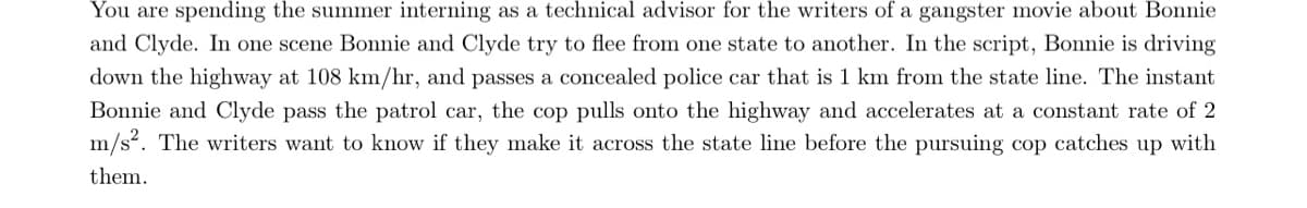 You are spending the summer interning as a technical advisor for the writers of a gangster movie about Bonnie
and Clyde. In one scene Bonnie and Clyde try to flee from one state to another. In the script, Bonnie is driving
down the highway at 108 km/hr, and passes a concealed police car that is 1 km from the state line. The instant
Bonnie and Clyde pass the patrol car, the cop pulls onto the highway and accelerates at a constant rate of 2
m/s?. The writers want to know if they make it across the state line before the pursuing cop catches up with
them.
