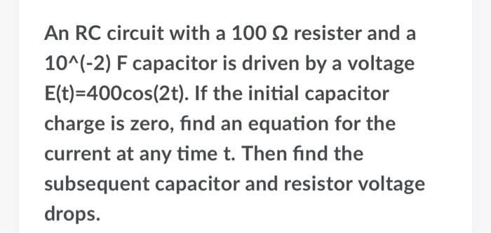 An RC circuit with a 100 2 resister and a
10^(-2) F capacitor is driven by a voltage
E(t)=400cos(2t). If the initial capacitor
charge is zero, find an equation for the
current at any time t. Then find the
subsequent capacitor and resistor voltage
drops.
