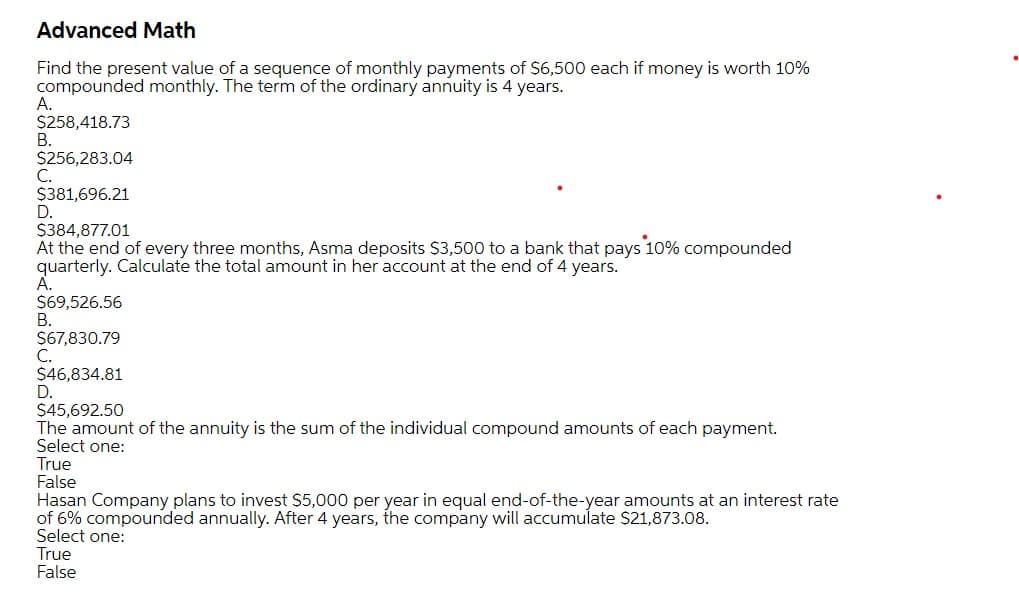 Advanced Math
Find the present value of a sequence of monthly payments of $6,500 each if money is worth 10%
compounded monthly. The term of the ordinary annuity is 4 years.
А.
$258,418.73
В.
$256,283.04
С.
$381,696.21
D.
$384,877.01
At the end of every three months, Asma deposits $3,500 to a bank that pays 10% compounded
quarterly. Calculate the total amount in her account at the end of 4 years.
А.
$69,526.56
В.
$67,830.79
C.
$46,834.81
D.
$45,692.50
The amount of the annuity is the sum of the individual compound amounts of each payment.
Select one:
True
False
Hasan Company plans to invest $5,000 per year in equal end-of-the-year amounts at an interest rate
of 6% compounded annually. After 4 years, the company will accumulate $21,873.08.
Select one:
True
False
