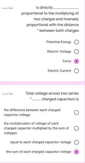 is directly.
proportional to the multiplying of
two charges and inversely
proportional with the distance
* between both charges
Potential Energy
Electric Voltage
Force
Electric Current
نقطة واحدة
Total voltage across two series
... charged capacitors is
the difference between each charged
capacitor voltage
the multiplication of voltage of each
charged capacitor multiplied by the sum of
voltages
equal to each charged capacitor voltage O
the sum of each charged capacitor voltage
