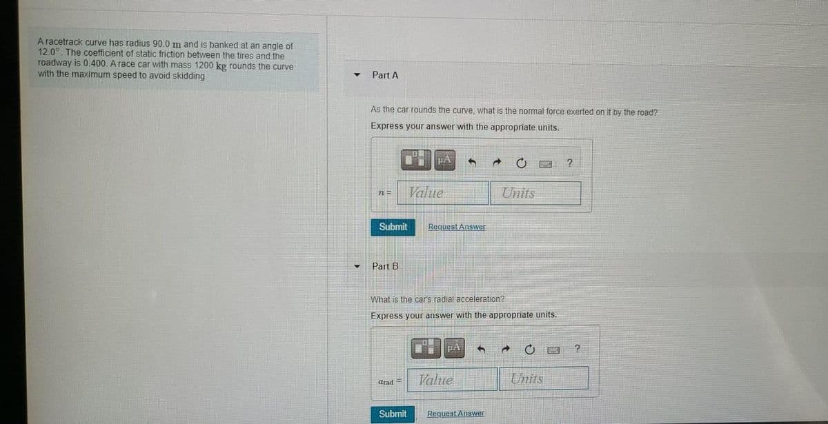 A racetrack curve has radius 90.0 m and is banked at an angle of
12.0. The coefficient of static friction between the tires and the
roadway is 0. 400. A race car with mass 1200 kg rounds the curve
with the maximum speed to avoid skidding.
Part A
As the car rounds the curve, what is the normal force exerted on it by the road?
Express your answer with the appropriate units.
Value
Units
Submit
Request Answer
Part B
What is the car's radial acceleration?
Express your answer with the appropriate units.
Value
Units
Arad =
Submit
Request Answer

