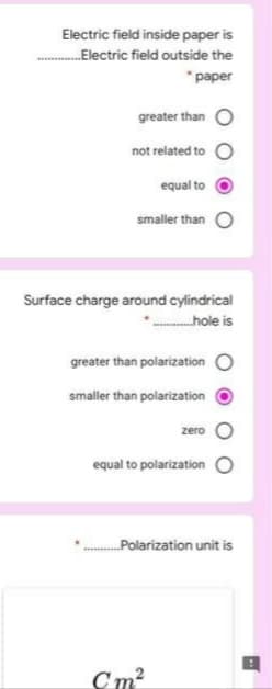 Electric field inside paper is
Electric field outside the
* paper
greater than O
not related to
equal to
smaller than
Surface charge around cylindrical
hole is
greater than polarization O
smaller than polarization
zero
equal to polarization
Polarization unit is
Cm?
