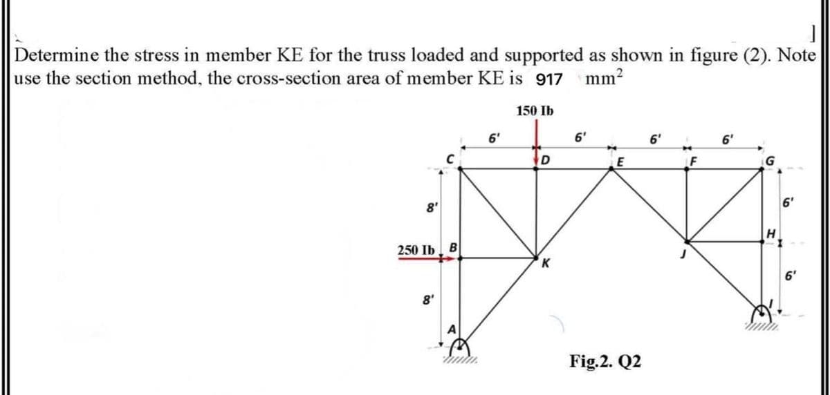 Determine the stress in member KE for the truss loaded and supported as shown in figure (2). Note
use the section method, the cross-section area of member KE is 917
mm?
150 Ib
6'
6'
6'
6'
F
6'
8'
250 Ib
6'
8'
Fig.2. Q2
in
