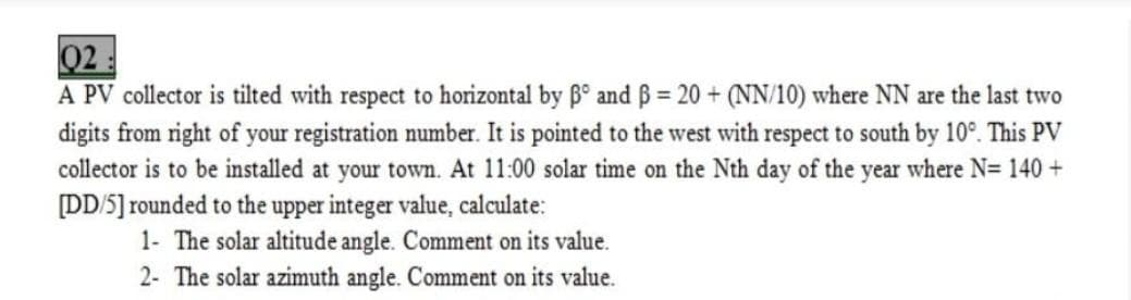 02:
A PV collector is tilted with respect to horizontal by B° and ß = 20 + (NN/10) where NN are the last two
digits from right of your registration number. It is pointed to the west with respect to south by 10°. This PV
collector is to be installed at your town. At 11:00 solar time on the Nth day of the year where N= 140 +
DD/5] rounded to the upper integer value, calculate:
1- The solar altitude angle. Comment on its value.
2- The solar azimuth angle. Comment on its value.
