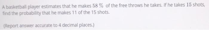 A basketball player estimates that he makes 58 % of the free throws he takes. If he takes 15 shots,
find the probability that he makes 11 of the 15 shots.
(Report answer accurate to 4 decimal places.)
