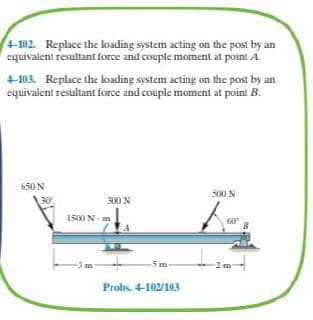 +102.
equivalent resultant force and couple moment at point A.
Replace the loading system acting on the post by an
4-103. Replace the loading system acting on the post by an
equivalent resultant force and couple moment at point B.
650N
500 N
30
300 N
1500 N- m
60
5m
-2 m
Probs. 4-102/103
