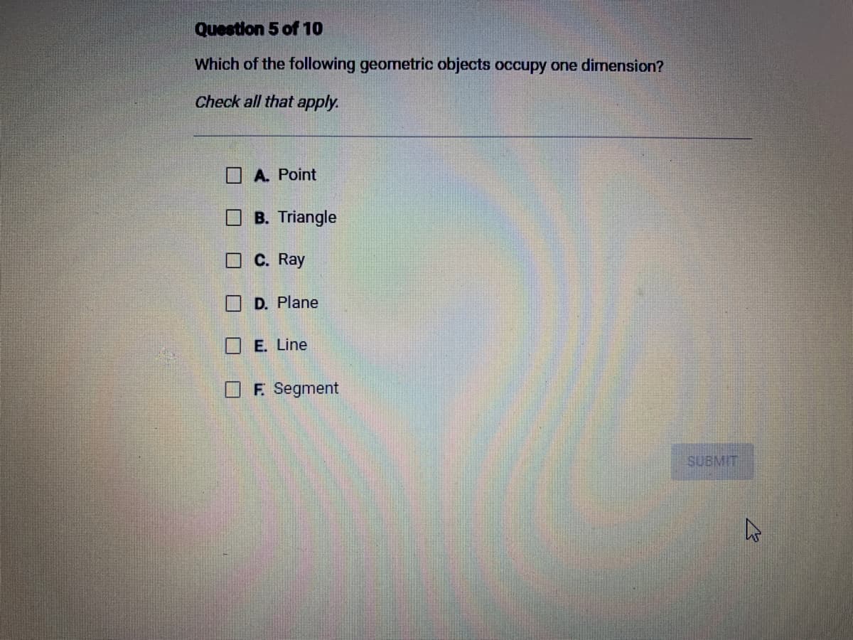 Question 5 of 10
Which of the following geometric objects occupy one dimension?
Check all that apply.
U
U
A. Point
B. Triangle
C. Ray
D. Plane
E. Line
F. Segment
SUBMIT
4