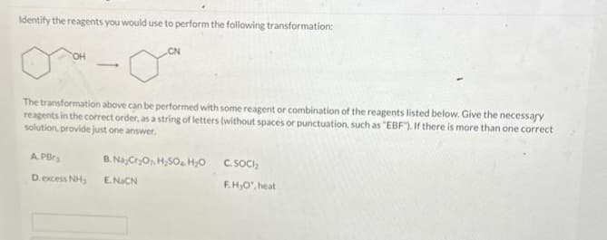 Identify the reagents you would use to perform the following transformation:
OH
The transformation above can be performed with some reagent or combination of the reagents listed below. Give the necessary
reagents in the correct order, as a string of letters (without spaces or punctuation, such as "EBF"). If there is more than one correct
solution, provide just one answer.
A. PBr
D. excess NH₂
CN
B. Na-Cr₂O, H₂SO4 H₂O
E.NaCN
C. SOCI
F.H₂O, heat