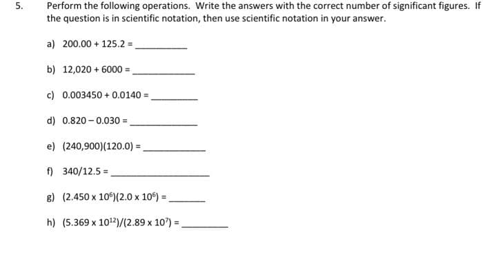 5.
Perform the following operations. Write the answers with the correct number of significant figures. If
the question is in scientific notation, then use scientific notation in your answer.
a) 200.00+ 125.2 =
b) 12,020 + 6000=
c) 0.003450+ 0.0140=
d) 0.820-0.030 =
e) (240,900) (120.0) =
f) 340/12.5 =
g) (2.450 x 10°) (2.0 x 10) =
h) (5.369 x 10¹2)/(2.89 x 10) =