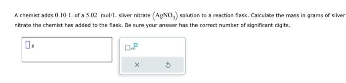 A chemist adds 0.10 L of a 5.02 mol/L silver nitrate (AgNO3) solution to a reaction flask. Calculate the mass in grams of silver
nitrate the chemist has added to the flask. Be sure your answer has the correct number of significant digits.
X