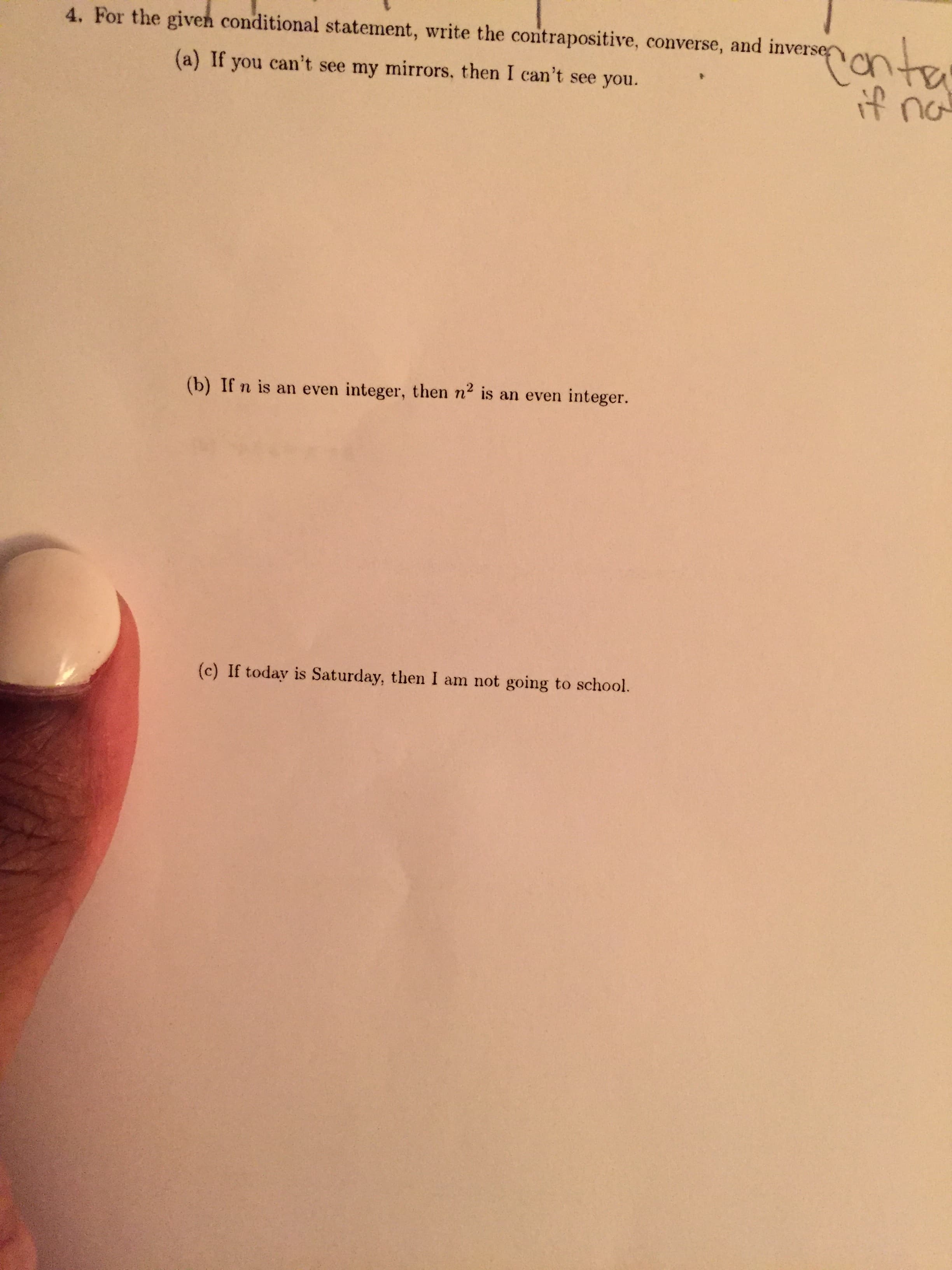 4. For the given conditional statement, write the contrapositive, converse, and inverse n , =
(a) If you can't see my mirrors, then I can't see you.
(b) If n is an even integer, then n2 is an even integer.
(c) If today is Saturday, then I am not going to school.
