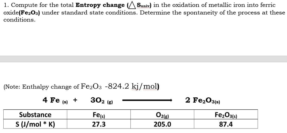 1. Compute for the total Entropy change Suniv) in the oxidation of metallic iron into ferric
oxide (Fe2O3) under standard state conditions. Determine the spontaneity of the process at these
conditions.
(Note: Enthalpy change of Fe2O3 -824.2 kj/mol)
4 Fe (s)
302 (g)
2 Fe₂O3(s)
Substance
Fe(s)
O2(g)
27.3
205.0
S (J/mol * K)
Fe₂O3(s)
87.4