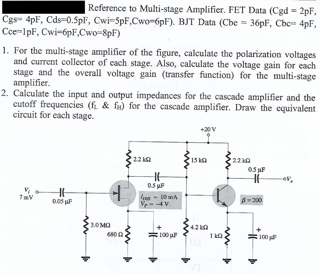 Reference to Multi-stage Amplifier. FET Data (Cgd = 2pF,
Cgs= 4pF, Cds=0.5pF, Cwi=5pF,Cwo-6pF). BJT Data (Cbe = 36pF, Cbc= 4pF,
Cce=1pF, Cwi=6pF,Cwo=8pF)
1. For the multi-stage amplifier of the figure, calculate the polarization voltages
and current collector of each stage. Also, calculate the voltage gain for each
stage and the overall voltage gain (transfer function) for the multi-stage
amplifier.
2. Calculate the input and output impedances for the cascade amplifier and the
cutoff frequencies (fL & fH) for the cascade amplifier. Draw the equivalent
circuit for each stage.
+20 V
2.2 k2
15 k2
2.2 k2
0.5 µF
0.5 µF
O-
7 mV
Ipss = 10 mA
Vp = -4 V
0.05 µF
B= 200
3.0 M2
4.2 k2
680 2
= 100 µF
1 k2
=100 pF
