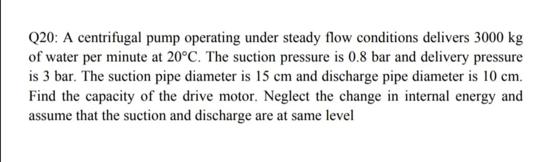 Q20: A centrifugal pump operating under steady flow conditions delivers 3000 kg
of water per minute at 20°C. The suction pressure is 0.8 bar and delivery pressure
is 3 bar. The suction pipe diameter is 15 cm and discharge pipe diameter is 10 cm.
Find the capacity of the drive motor. Neglect the change in internal energy and
assume that the suction and discharge are at same level
