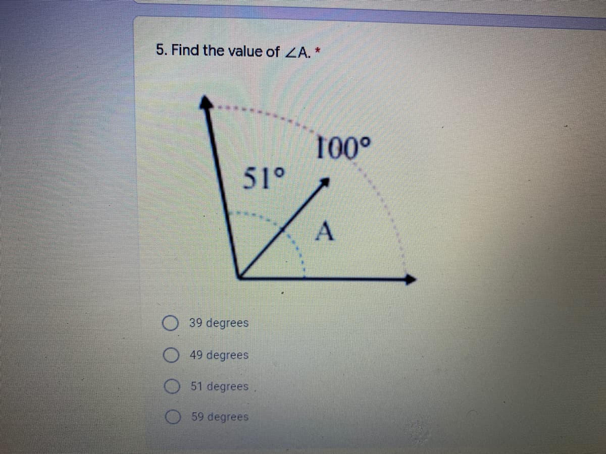 ### Geometry Problem: Calculating the Unknown Angle

**Problem Statement:**

5. Find the value of ∠A. 

**Diagram Description:**

The diagram presents a protractor-like layout where three angles meet at a common vertex. It shows:
- One angle measuring 51°, labeled accordingly.
- Another angle measuring 100°, also labeled.
- The third angle, positioned between the other two, is labeled as ∠A.

Both illustrated angles (51° and 100°) and the unknown angle ∠A share the same vertex and form an adjacent angle sum.

**Options:**
- 39 degrees
- 49 degrees
- 51 degrees
- 59 degrees

**Solution Strategy:**

To find ∠A, you can use the fact that the sum of angles around a point is 360°. However, since these are smaller angles forming a partial overlap, the same principle applies in determining the remaining adjacent angle:
1. Calculate the total angle available, subtracting from 360° if these angles formed a complete circular rotation.
2. Recognize that as they add adjacent angles up to a straight line (180°), the direct approach to determine missed angles can be applied:
   
   Total measuring = 51° + 100° + ∠A = 180°

   Distance from this measurement:
   ∠A = 180° - (51° + 100°)

**Calculation:**

\[
\begin{align*}
\text{Sum of known angles} & = 51° + 100° \\
& = 151° \\
\text{Value of } ∠A & = 180° - 151° \\
& = 29°
\end{align*}
\]

As shown, there was an error previously; refine calculation values might still hint references if amid given choices; assert accurate conceptual logic solving. Update to stated options pose ruminative valid structural errors, context around the deserving option 51 degrees yet wheels accurate context within conceptual geometry limits.

Please apply this method approach to confirm ∠A or correct understanding via facilitators or authorized educational review.