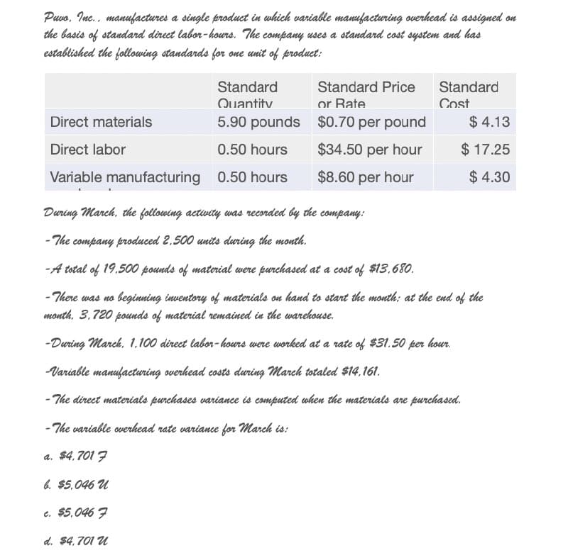 Puvo. Inc., manufactures a single product in which variable manufacturing overhead is assigned on
the basis of standard direct labor-hours. The company uses a standard cost system and has
established the following standards for one unit of product:
Standard
Quantity
Standard Price
or Rate
Standard
Cost
Direct materials
5.90 pounds
$0.70 per pound
Direct labor
0.50 hours
$34.50 per hour
$ 4.13
$ 17.25
Variable manufacturing 0.50 hours
$8.60 per hour
$ 4.30
During March, the following activity was recorded by the company:
-The company produced 2.500 units during the month.
-A total of 19.500 pounds of material were purchased at a cost of $13.680.
-There was no beginning inventory of materials on hand to start the month: at the end of the
month. 3.720 pounds of material remained in the warehouse.
-During March, 1.100 direct labor-hours were worked at a rate of $31.50 per hour.
Variable manufacturing overhead costs during march totaled $14.161.
-The direct materials purchases variance is computed when the materials are purchased.
-The variable overhead rate variance for march is:
a. $4.7017
b. $5.046 u
c. $5.0467
d. $4,701 u