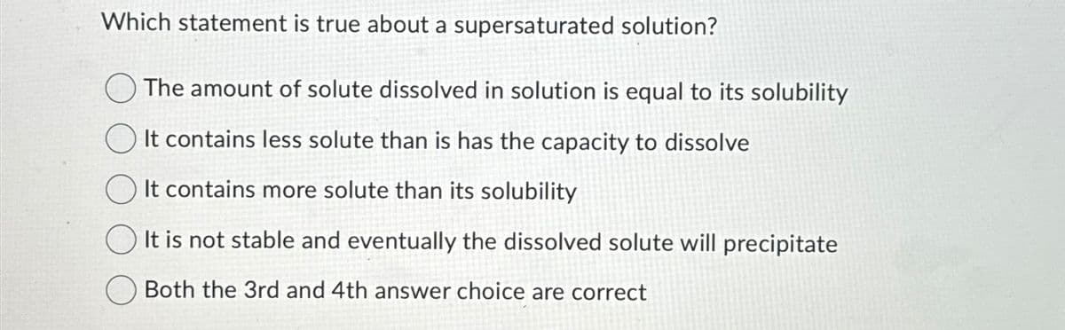 Which statement is true about a supersaturated solution?
The amount of solute dissolved in solution is equal to its solubility
It contains less solute than is has the capacity to dissolve
It contains more solute than its solubility
It is not stable and eventually the dissolved solute will precipitate
Both the 3rd and 4th answer choice are correct