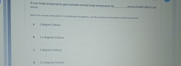 If core body temperature goes outside normal body temperature by.
occur.
Select an answer and submit. For keyboard navigation, use the up/down arrow keys to select an answer.
1 degree Celsius
a
b
C
d
1.5 degrees Celsius
2 degrees Celsius
, serious health effects can
2.5 degrees Celsius