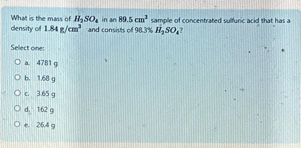 What is the mass of H₂SO4 in an 89.5 cm³ sample of concentrated sulfuric acid that has a
density of 1.84 g/cm³ and consists of 98.3% H₂SO?
Select one:
Oa. 4781 g
Ob. 1.68 g
Oc. 3.65 g
Od. 162 g
Oe. 26.4 g