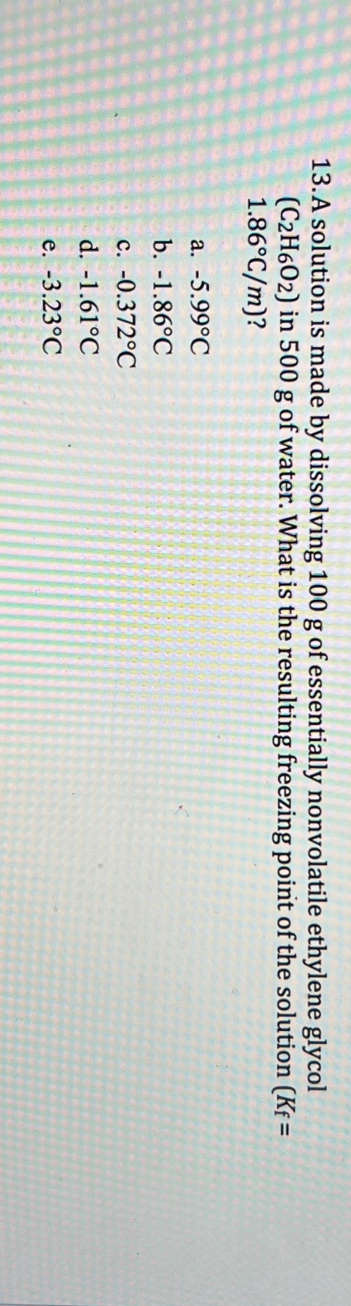 13. A solution is made by dissolving 100 g of essentially nonvolatile ethylene glycol
(C2H602) in 500 g of water. What is the resulting freezing point of the solution (Kf=
1.86°C/m)?
a. -5.99°C
b. -1.86°C
c. -0.372°C
d. -1.61°C
e. -3.23°C