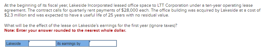 At the beginning of its fiscal year, Lakeside Incorporated leased office space to LTT Corporation under a ten-year operating lease
agreement. The contract calls for quarterly rent payments of $28,000 each. The office building was acquired by Lakeside at a cost of
$2.3 million and was expected to have a useful life of 25 years with no residual value.
What will be the effect of the lease on Lakeside's earnings for the first year (ignore taxes)?
Note: Enter your answer rounded to the nearest whole dollar.
Lakeside
its earnings by