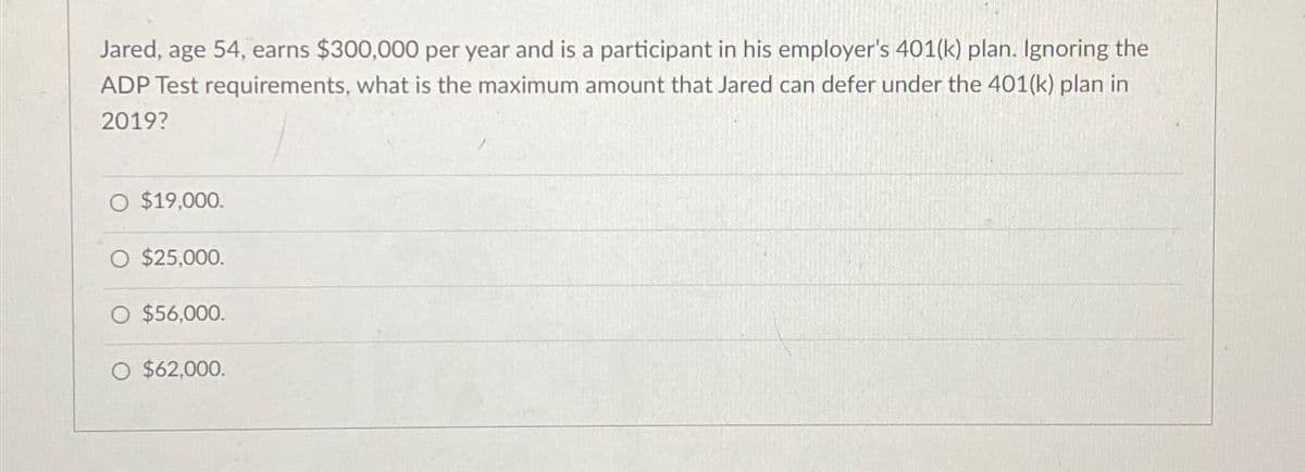 Jared, age 54, earns $300,000 per year and is a participant in his employer's 401(k) plan. Ignoring the
ADP Test requirements, what is the maximum amount that Jared can defer under the 401(k) plan in
2019?
O $19,000.
$25,000.
O $56,000.
O $62,000.