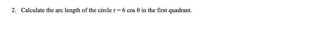 2. Calculate the arc length of the circle r = 6 cos 0 in the first quadrant.